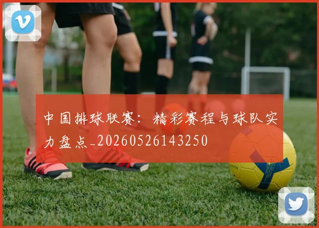 中国排球联赛:精彩赛程与球队实力盘点_20260526143250