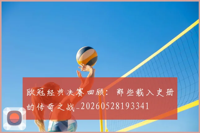 欧冠经典决赛回顾:那些载入史册的传奇之战_20260528193341