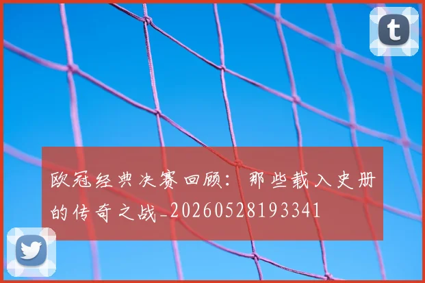 欧冠经典决赛回顾：那些载入史册的传奇之战_20260528193341